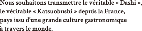 Nous souhaitons transmettre le véritable « Dashi », le véritable « Katsuobushi » depuis la France, pays issu d’une grande culture gastronomique à travers le monde.