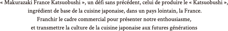 « Makurazaki France Katsuobushi », un défi sans précédent, celui de produire le « Katsuobushi », la base de la cuisine japonaise, dans un pays lointain, en France.Franchir le cadre commercial pour présenter nos véritables ambitions,et transmettre la culture de la cuisine japonaise aux futures générations